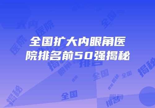 全国扩大内眼角医院排名前50强揭秘