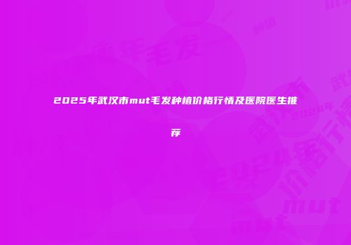 2025年武汉市mut毛发种植价格行情及医院医生推荐
