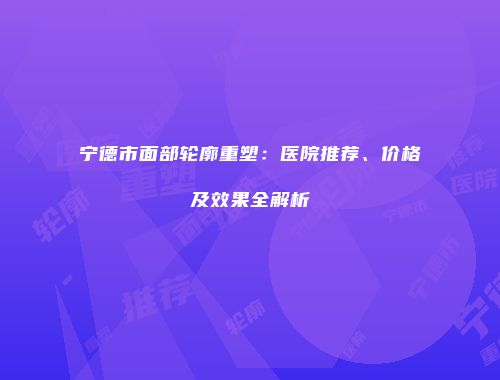 宁德市面部轮廓重塑：医院推荐、价格及效果全解析