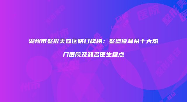 湖州市整形美容医院口碑榜：整型做耳朵十大热门医院及知名医生盘点
