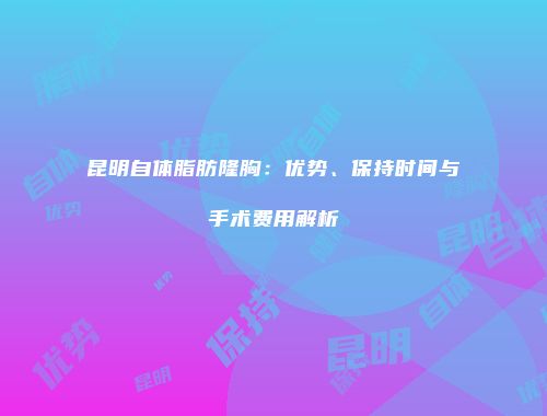 昆明自体脂肪隆胸：优势、保持时间与手术费用解析