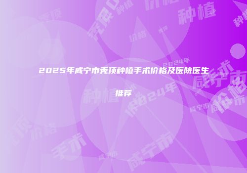 2025年咸宁市秃顶种植手术价格及医院医生推荐
