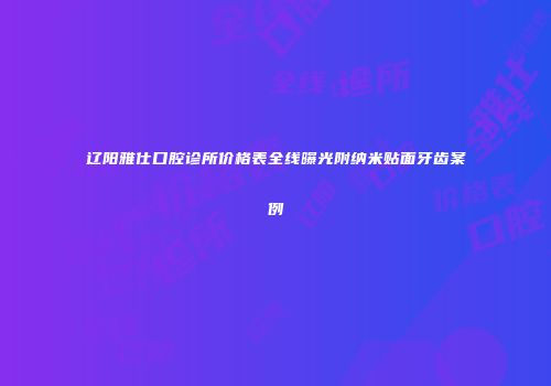辽阳雅仕口腔诊所价格表全线曝光附纳米贴面牙齿案例