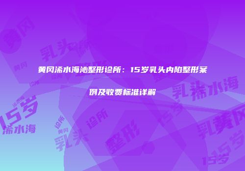 黄冈浠水海沁整形诊所：15岁乳头内陷整形案例及收费标准详解