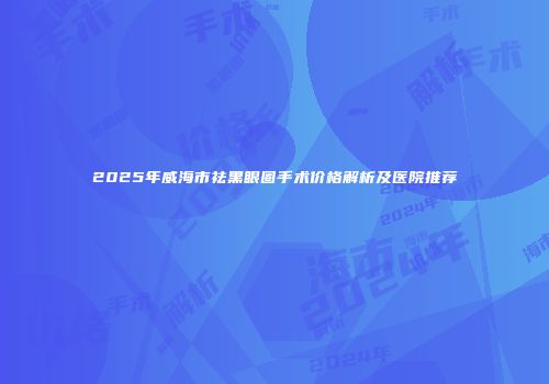 2025年威海市祛黑眼圈手术价格解析及医院推荐