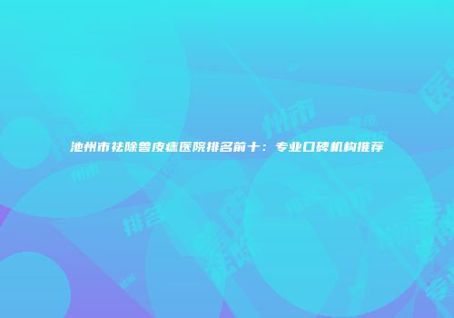 池州市祛除兽皮痣医院排名前十：专业口碑机构推荐