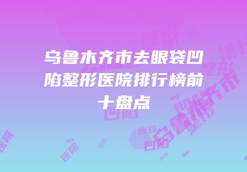乌鲁木齐市去眼袋凹陷整形医院排行榜前十盘点