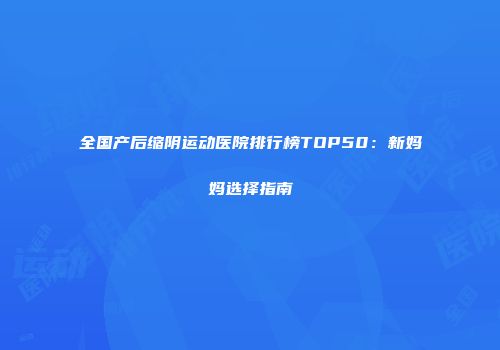 全国产后缩阴运动医院排行榜TOP50：新妈妈选择指南
