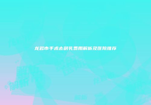 龙岩市手术去副乳费用解析及医院推荐