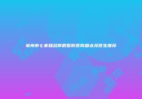 亳州市七家知名厚唇整形医院盘点及医生推荐