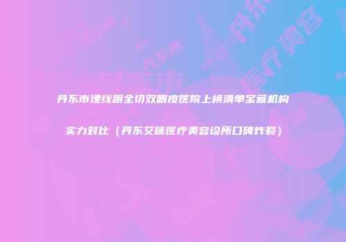 丹东市埋线跟全切双眼皮医院上榜清单宝藏机构实力对比（丹东艾咪医疗美容诊所口碑炸裂）