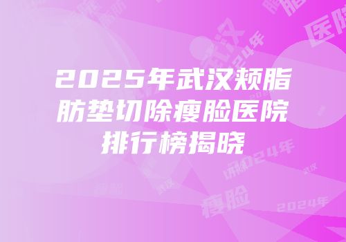 2025年武汉颊脂肪垫切除瘦脸医院排行榜揭晓
