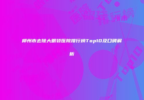 柳州市去除大眼袋医院排行榜Top10及口碑解析