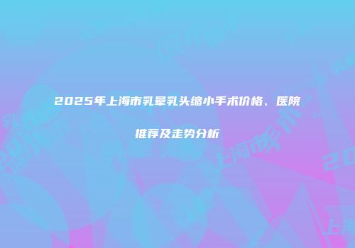 2025年上海市乳晕乳头缩小手术价格、医院推荐及走势分析