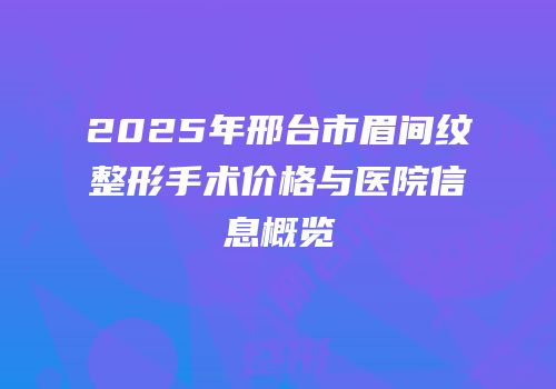 2025年邢台市眉间纹整形手术价格与医院信息概览