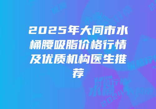 2025年大同市水桶腰吸脂价格行情及优质机构医生推荐