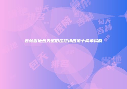 吉林省地包天整形医院排名前十榜单揭晓