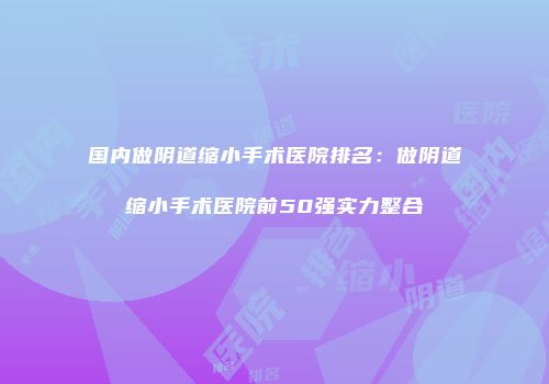 国内做阴道缩小手术医院排名：做阴道缩小手术医院前50强实力整合