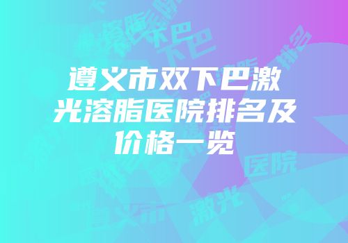 遵义市双下巴激光溶脂医院排名及价格一览