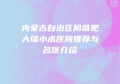 内蒙古自治区阴蒂肥大缩小术医院推荐与名医介绍