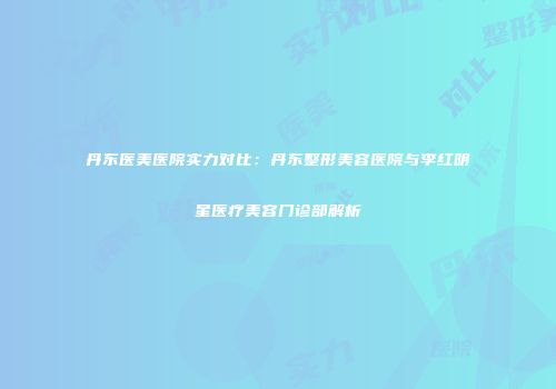 丹东医美医院实力对比：丹东整形美容医院与李红明星医疗美容门诊部解析