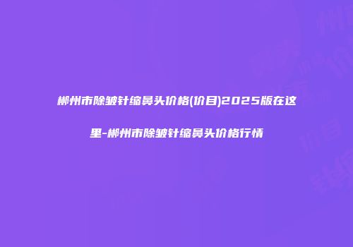 郴州市除皱针缩鼻头价格(价目)2025版在这里-郴州市除皱针缩鼻头价格行情