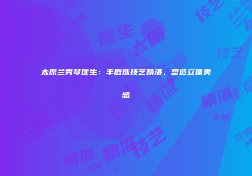 太原兰秀琴医生：丰唇珠技艺精湛，塑造立体美感