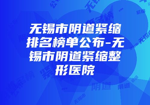 无锡市阴道紧缩排名榜单公布-无锡市阴道紧缩整形医院