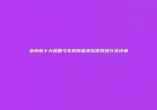 亳州市十大隆眉弓失败修复美容医院排行及详情