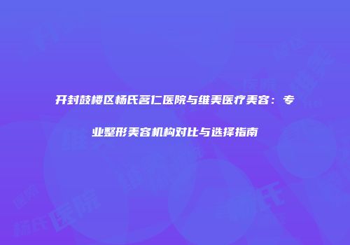 开封鼓楼区杨氏茗仁医院与维美医疗美容：专业整形美容机构对比与选择指南