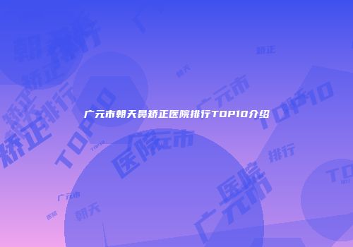 广元市朝天鼻矫正医院排行TOP10介绍