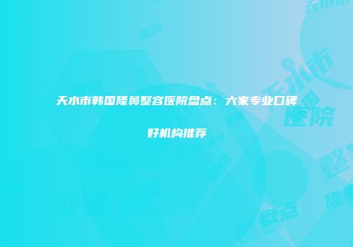 天水市韩国隆鼻整容医院盘点：六家专业口碑好机构推荐