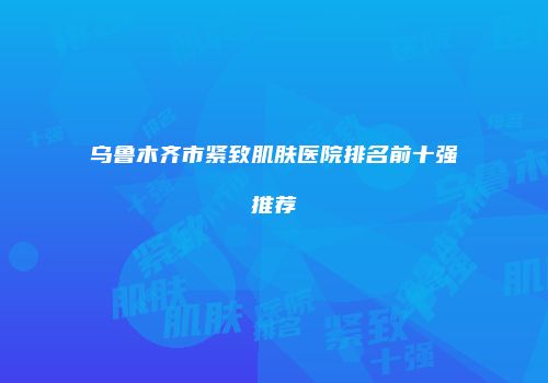 乌鲁木齐市紧致肌肤医院排名前十强推荐