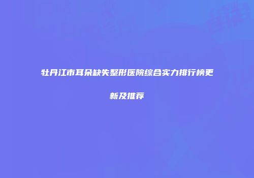牡丹江市耳朵缺失整形医院综合实力排行榜更新及推荐