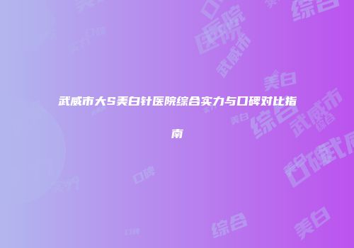武威市大S美白针医院综合实力与口碑对比指南