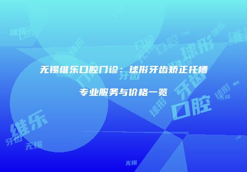 无锡维乐口腔门诊：球形牙齿矫正托槽专业服务与价格一览
