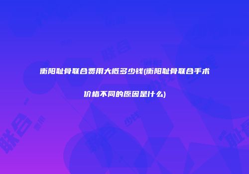 衡阳耻骨联合费用大概多少钱(衡阳耻骨联合手术价格不同的原因是什么)