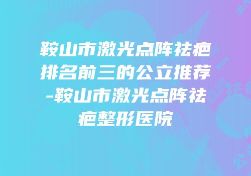 鞍山市激光点阵祛疤排名前三的公立推荐-鞍山市激光点阵祛疤整形医院