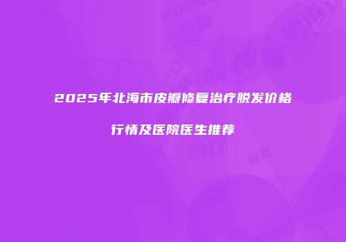 2025年北海市皮瓣修复治疗脱发价格行情及医院医生推荐