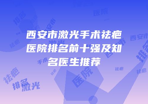 西安市激光手术祛疤医院排名前十强及知名医生推荐