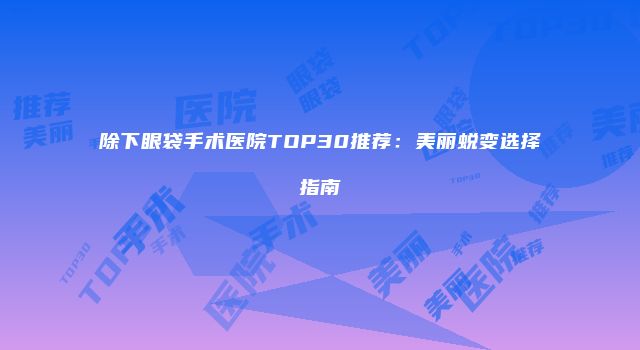 除下眼袋手术医院TOP30推荐：美丽蜕变选择指南