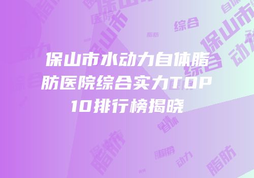 保山市水动力自体脂肪医院综合实力TOP10排行榜揭晓