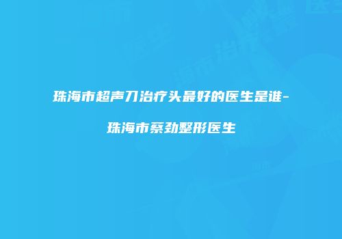 珠海市超声刀治疗头最好的医生是谁-珠海市蔡劲整形医生