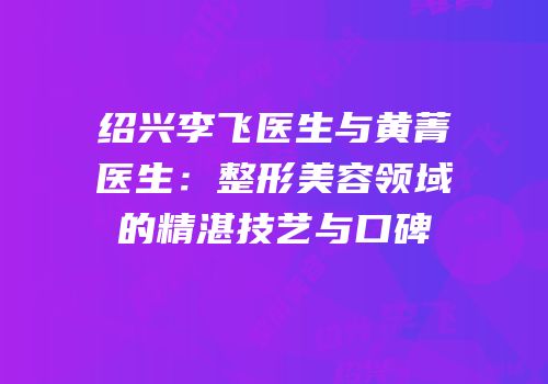 绍兴李飞医生与黄菁医生：整形美容领域的精湛技艺与口碑