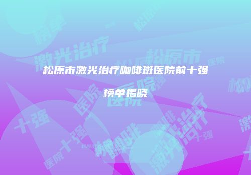 松原市激光治疗咖啡斑医院前十强榜单揭晓