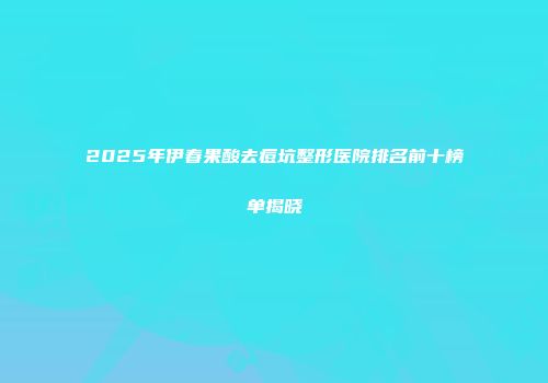 2025年伊春果酸去痘坑整形医院排名前十榜单揭晓