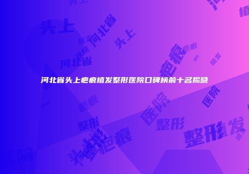 河北省头上疤痕植发整形医院口碑榜前十名揭晓