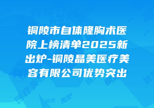 铜陵市自体隆胸术医院上榜清单2025新出炉-铜陵晶美医疗美容有限公司优势突出