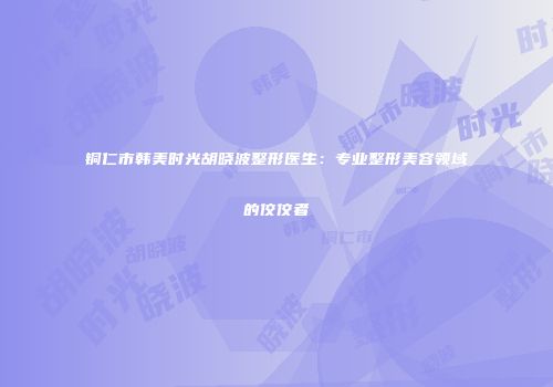 铜仁市韩美时光胡晓波整形医生：专业整形美容领域的佼佼者