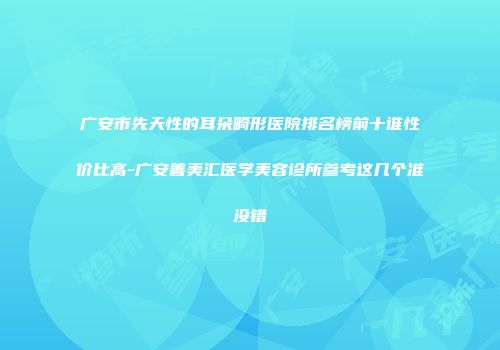 广安市先天性的耳朵畸形医院排名榜前十谁性价比高-广安善美汇医学美容诊所参考这几个准没错